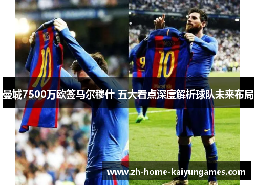 曼城7500万欧签马尔穆什 五大看点深度解析球队未来布局
