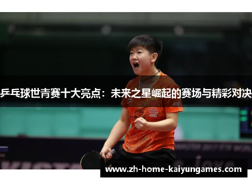 乒乓球世青赛十大亮点：未来之星崛起的赛场与精彩对决