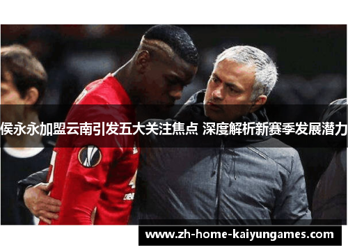 侯永永加盟云南引发五大关注焦点 深度解析新赛季发展潜力