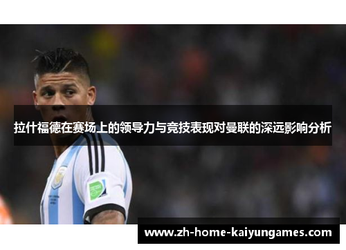 拉什福德在赛场上的领导力与竞技表现对曼联的深远影响分析