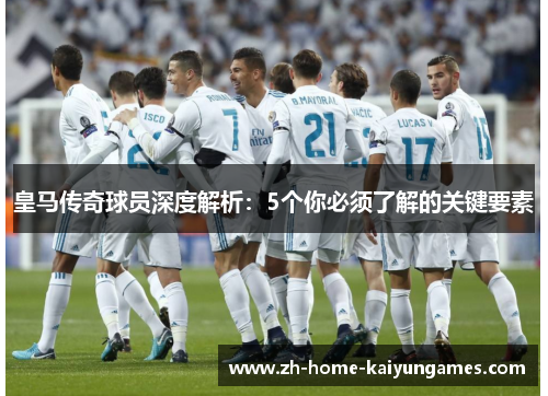 皇马传奇球员深度解析：5个你必须了解的关键要素