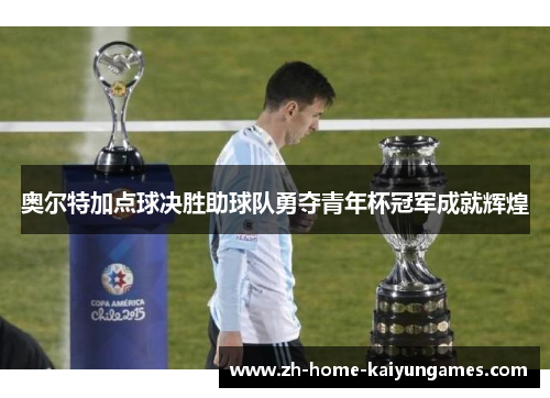 奥尔特加点球决胜助球队勇夺青年杯冠军成就辉煌
