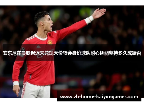 安东尼在曼联迟迟未兑现天价转会身价球队耐心还能坚持多久成疑否 安东尼在曼联迟迟未兑现天价转会身价球队耐心还能坚持多久成疑否