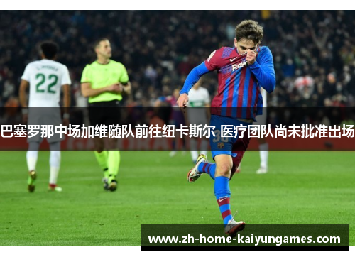 巴塞罗那中场加维随队前往纽卡斯尔 医疗团队尚未批准出场 巴塞罗那中场加维随队前往纽卡斯尔 医疗团队尚未批准出场