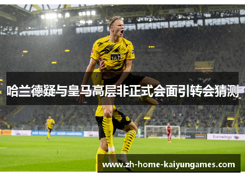 哈兰德疑与皇马高层非正式会面引转会猜测